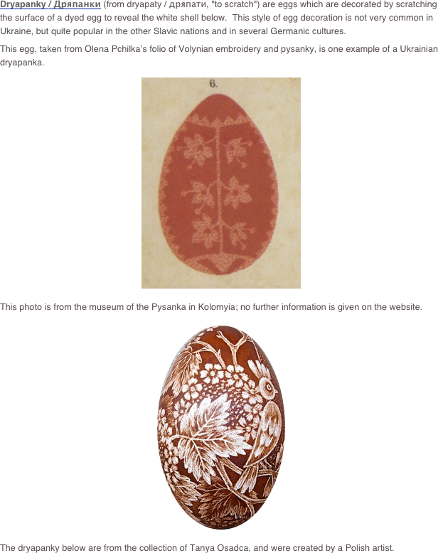 Dryapanky / Дряпанки (from dryapaty / дряпати, "to scratch") are eggs which are decorated by scratching the surface of a dyed egg to reveal the white shell below.  This style of egg decoration is not very common in Ukraine, but quite popular in the other Slavic nations and in several Germanic cultures.
This egg, taken from Olena Pchilka’s folio of Volynian embroidery and pysanky, is one example of a Ukrainian dryapanka.
￼
This photo is from the museum of the Pysanka in Kolomyia; no further information is given on the website.
￼
The dryapanky below are from the collection of Tanya Osadca, and were created by a Polish artist.  